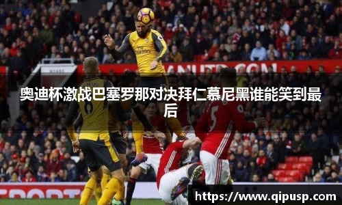 奥迪杯激战巴塞罗那对决拜仁慕尼黑谁能笑到最后