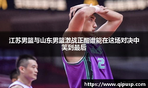 江苏男篮与山东男篮激战正酣谁能在这场对决中笑到最后