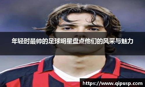 年轻时最帅的足球明星盘点他们的风采与魅力